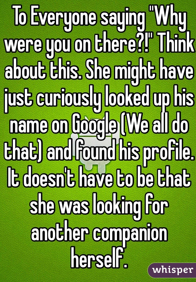 To Everyone saying "Why were you on there?!" Think about this. She might have just curiously looked up his name on Google (We all do that) and found his profile. It doesn't have to be that she was looking for another companion herself.