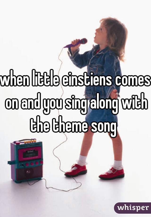 when little einstiens comes on and you sing along with the theme song  