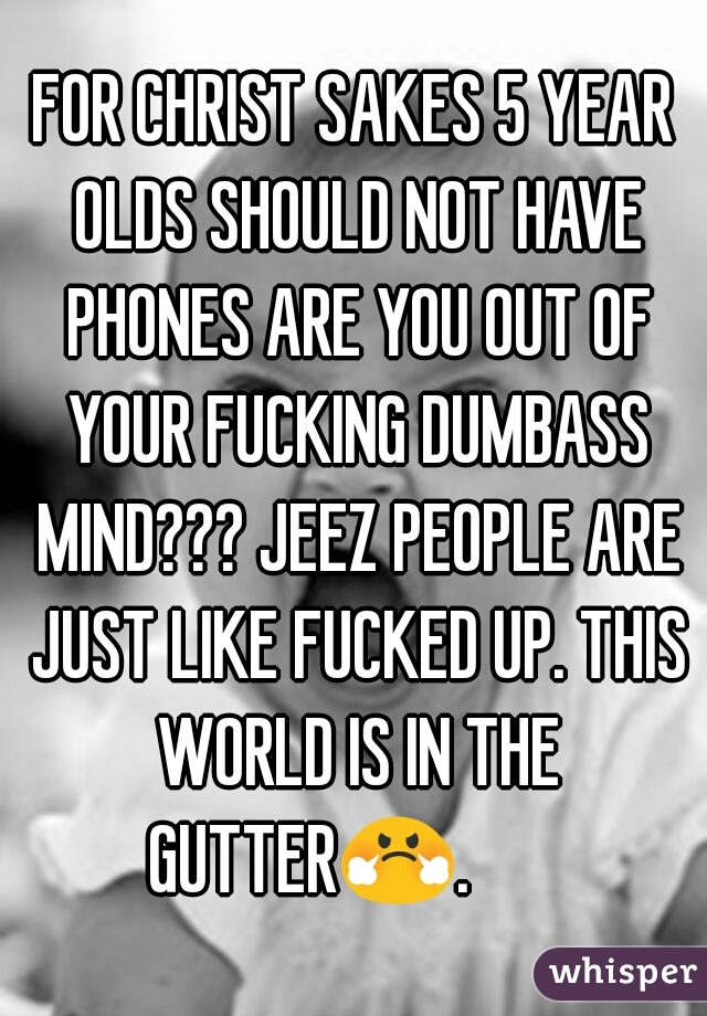 FOR CHRIST SAKES 5 YEAR OLDS SHOULD NOT HAVE PHONES ARE YOU OUT OF YOUR FUCKING DUMBASS MIND??? JEEZ PEOPLE ARE JUST LIKE FUCKED UP. THIS WORLD IS IN THE GUTTER😤.        