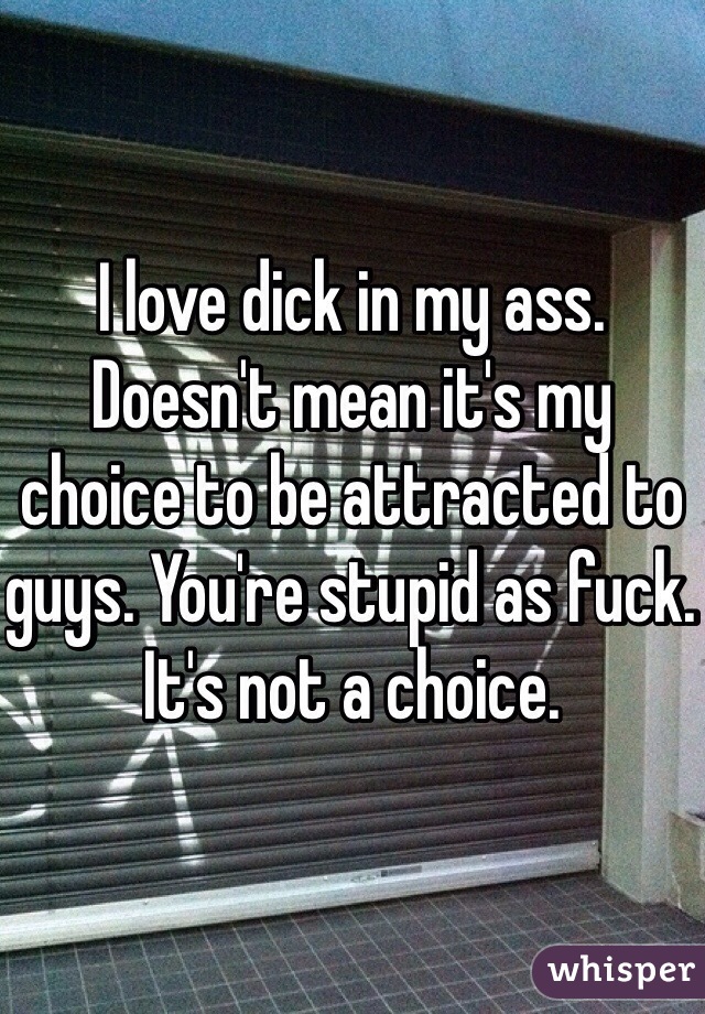 I love dick in my ass. Doesn't mean it's my choice to be attracted to guys. You're stupid as fuck. It's not a choice. 