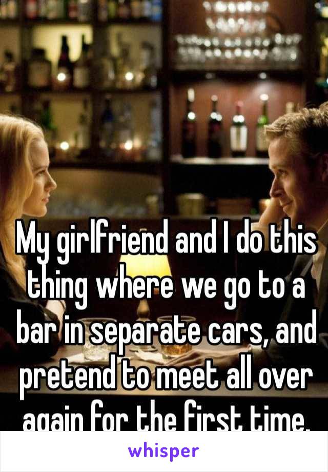 My girlfriend and I do this thing where we go to a bar in separate cars, and pretend to meet all over again for the first time.