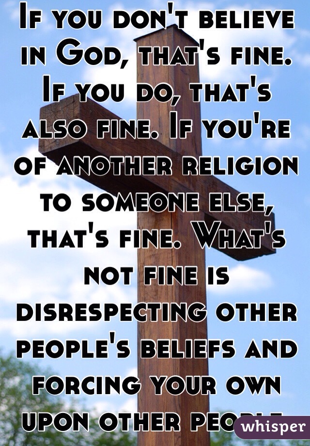 If you don't believe in God, that's fine. If you do, that's also fine. If you're of another religion to someone else, that's fine. What's not fine is disrespecting other people's beliefs and forcing your own upon other people.