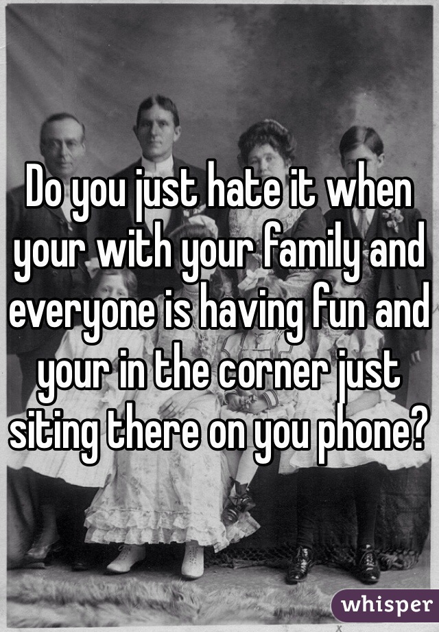 Do you just hate it when your with your family and everyone is having fun and your in the corner just siting there on you phone?