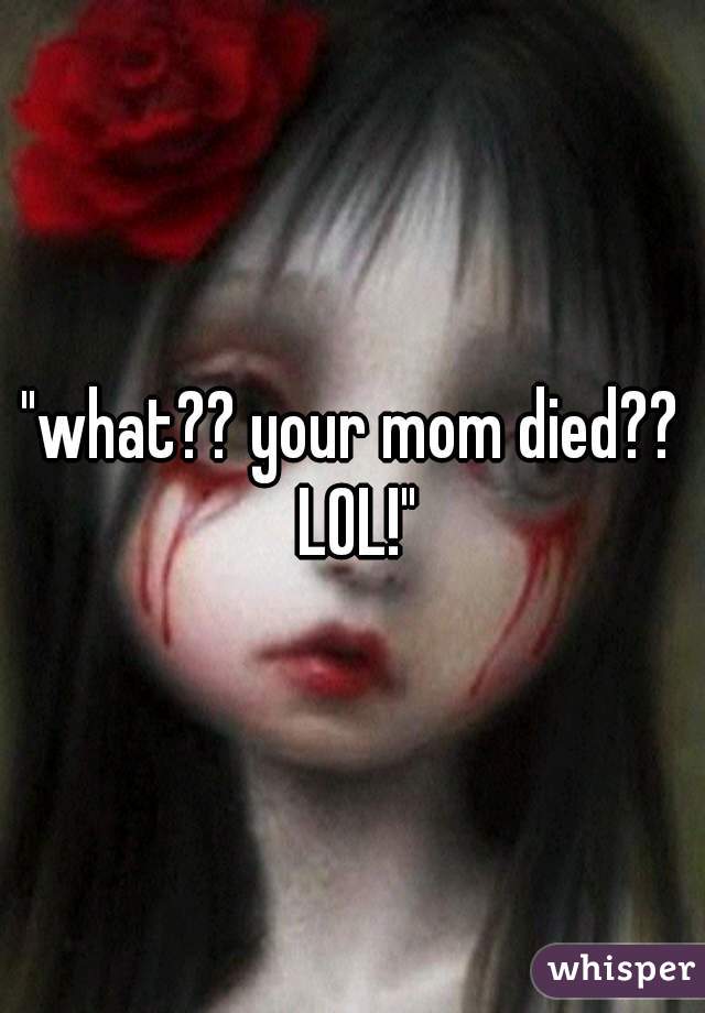 "what?? your mom died?? LOL!"