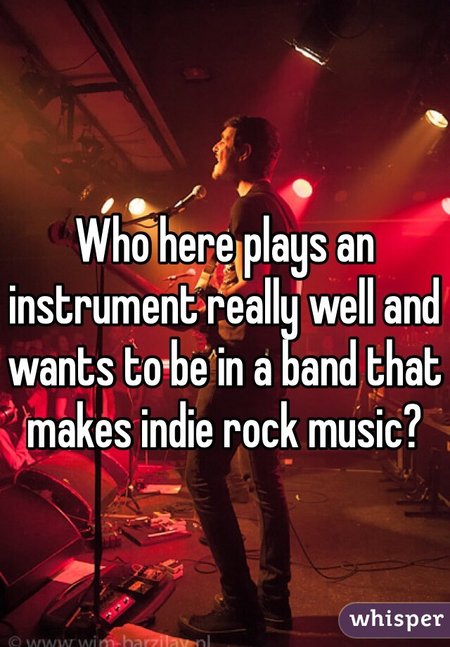 Who here plays an instrument really well and wants to be in a band that makes indie rock music? 