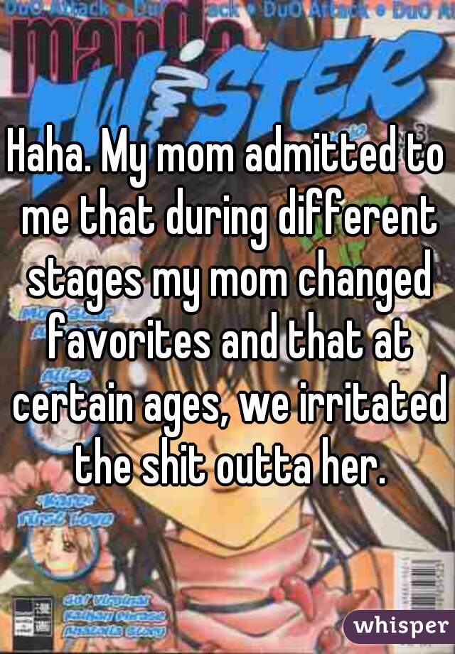 Haha. My mom admitted to me that during different stages my mom changed favorites and that at certain ages, we irritated the shit outta her.
