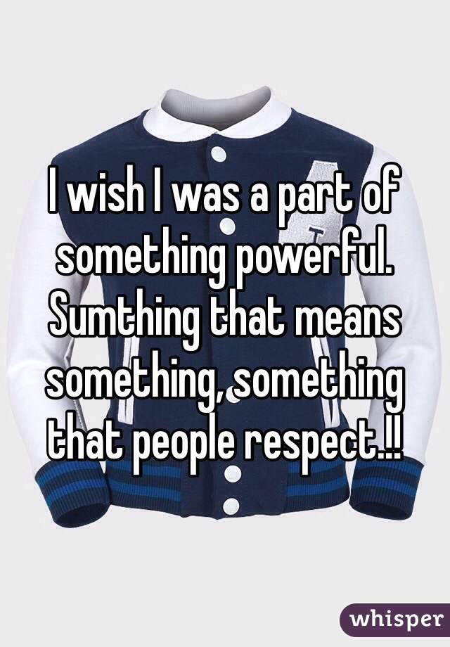 I wish I was a part of something powerful. Sumthing that means something, something that people respect.!! 
