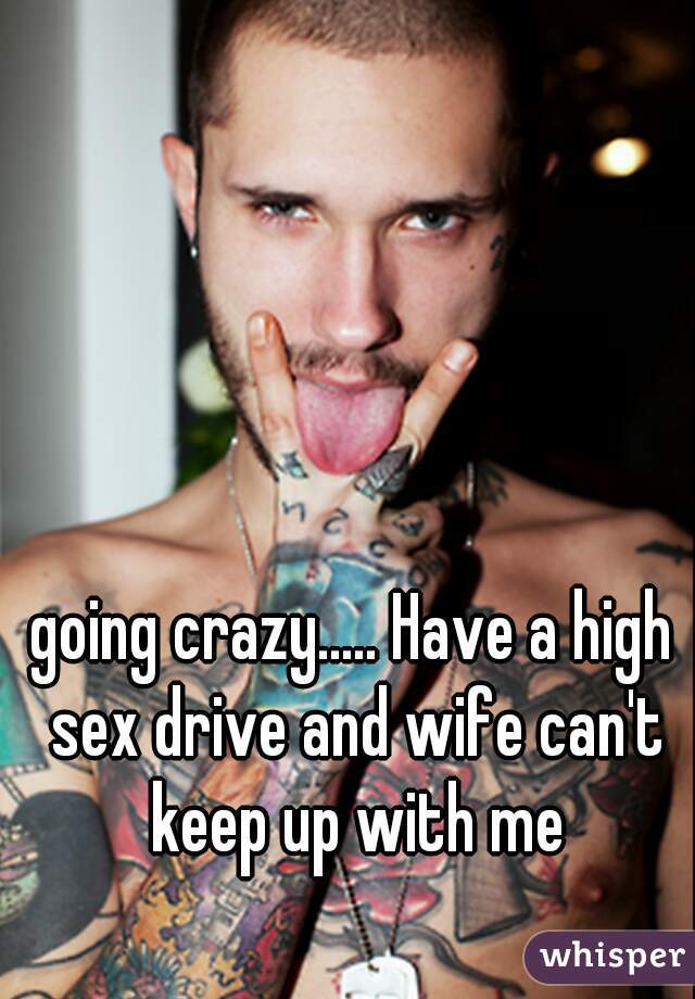 going crazy..... Have a high sex drive and wife can't keep up with me