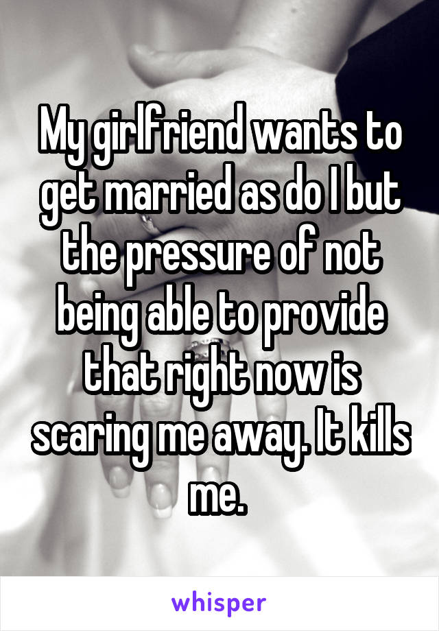 My girlfriend wants to get married as do I but the pressure of not being able to provide that right now is scaring me away. It kills me. 