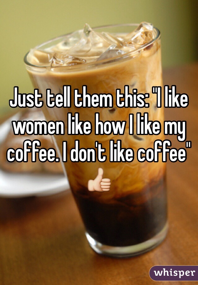 Just tell them this: "I like women like how I like my coffee. I don't like coffee" 
👍