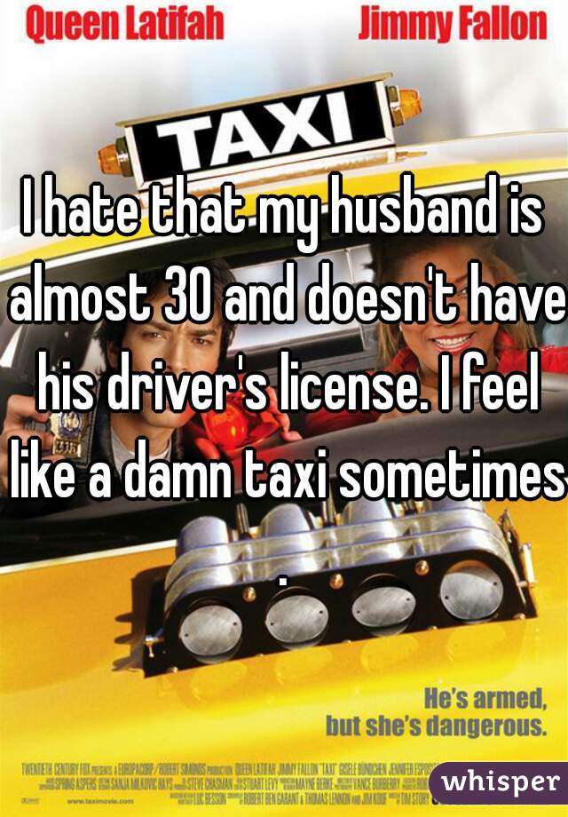 I hate that my husband is almost 30 and doesn't have his driver's license. I feel like a damn taxi sometimes.