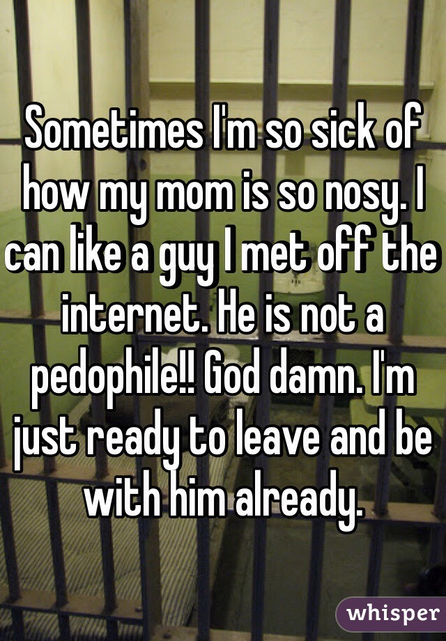 Sometimes I'm so sick of how my mom is so nosy. I can like a guy I met off the internet. He is not a pedophile!! God damn. I'm just ready to leave and be with him already. 