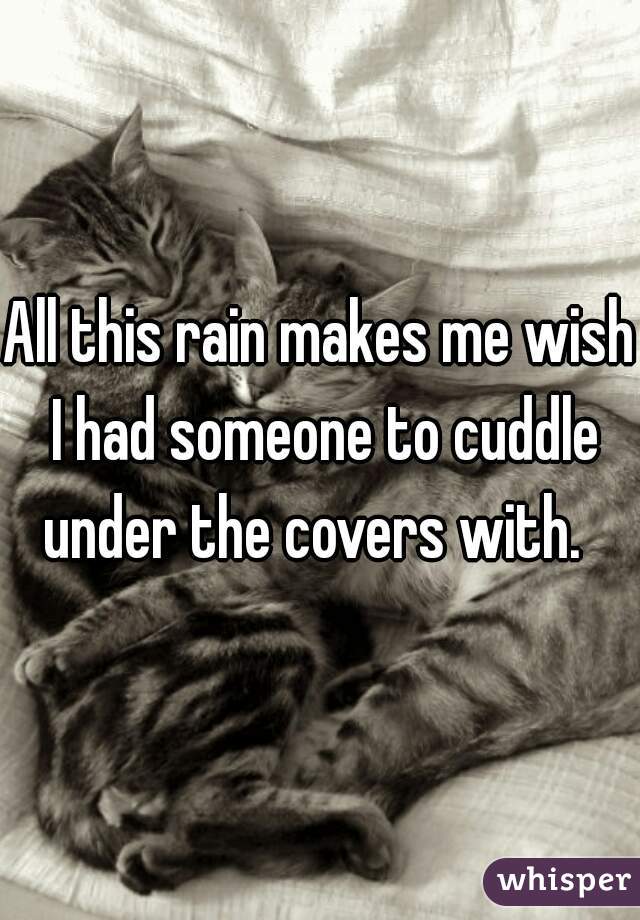 All this rain makes me wish I had someone to cuddle under the covers with.  