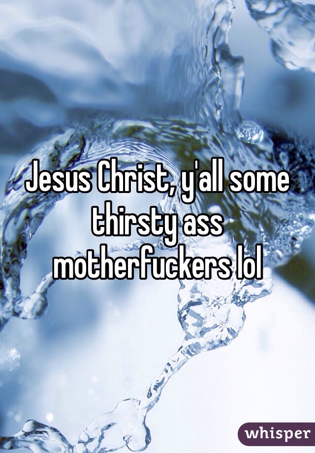 Jesus Christ, y'all some thirsty ass motherfuckers lol 