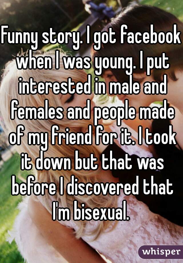 Funny story. I got facebook when I was young. I put interested in male and females and people made of my friend for it. I took it down but that was before I discovered that I'm bisexual. 