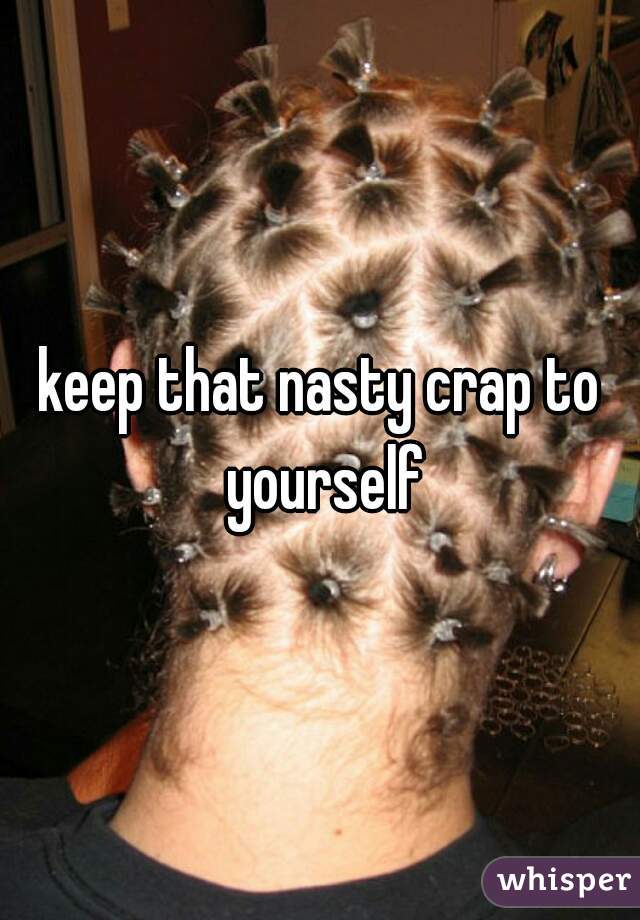 keep that nasty crap to yourself