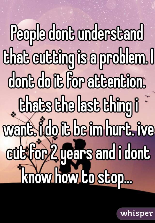 People dont understand that cutting is a problem. I dont do it for attention.  thats the last thing i want. i do it bc im hurt. ive cut for 2 years and i dont know how to stop... 