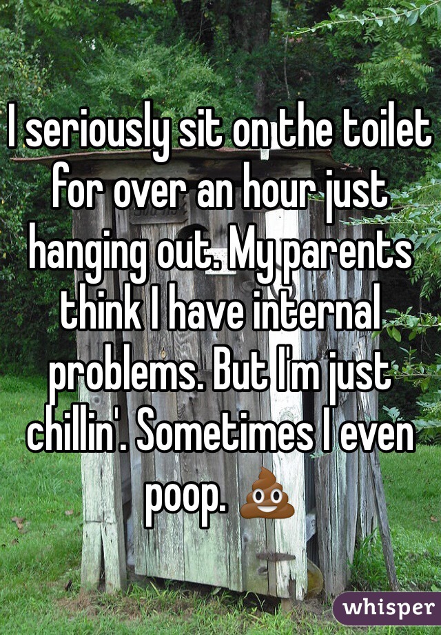 I seriously sit on the toilet for over an hour just hanging out. My parents think I have internal problems. But I'm just chillin'. Sometimes I even poop. 💩