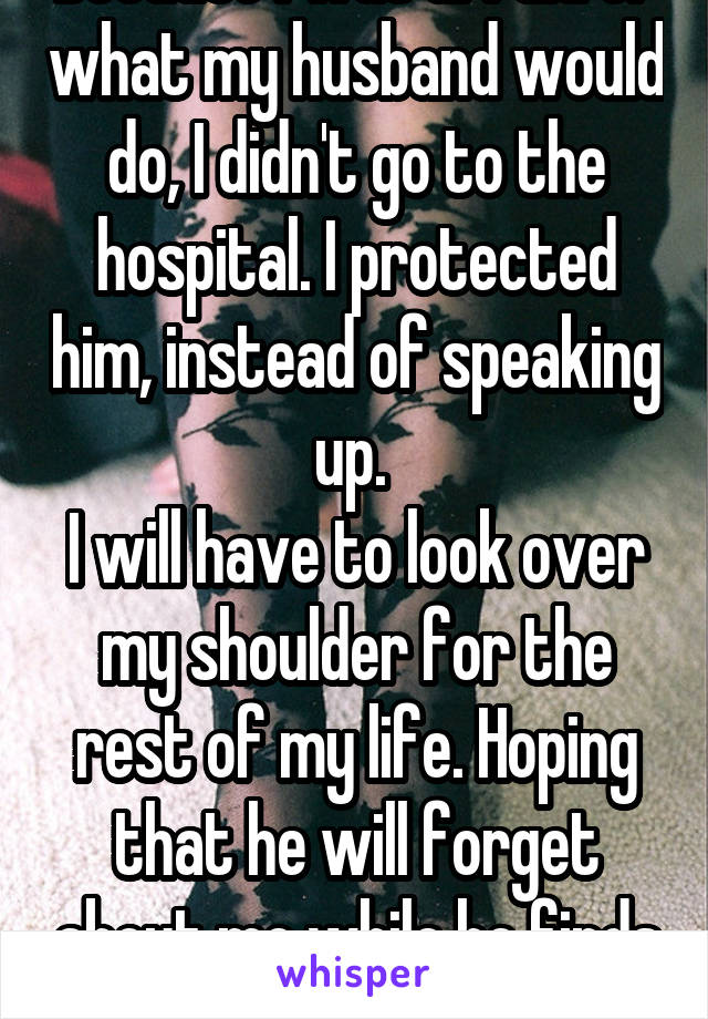 Because I was afraid of what my husband would do, I didn't go to the hospital. I protected him, instead of speaking up. 
I will have to look over my shoulder for the rest of my life. Hoping that he will forget about me while he finds his next victim.