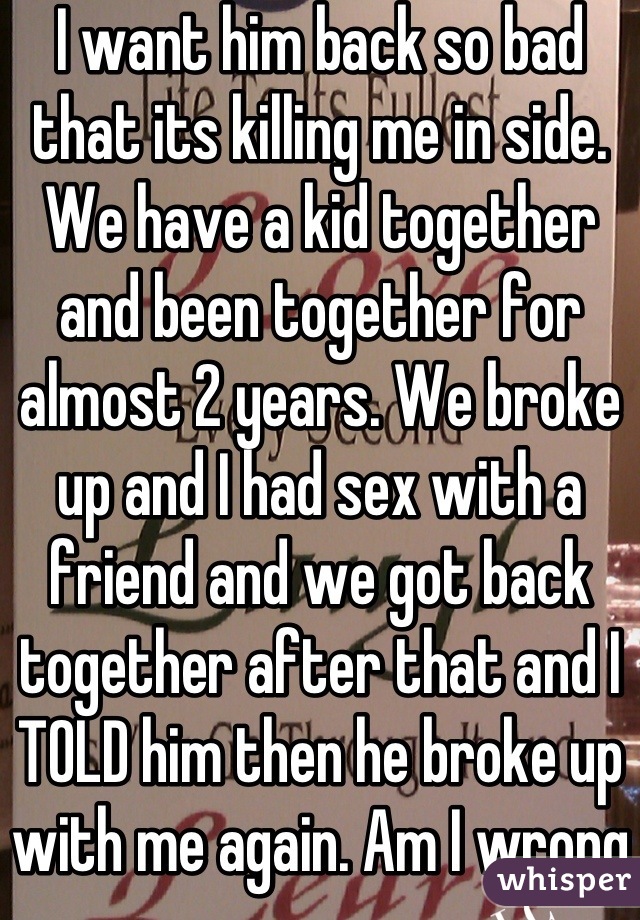 I want him back so bad that its killing me in side. We have a kid together and been together for almost 2 years. We broke up and I had sex with a friend and we got back together after that and I TOLD him then he broke up with me again. Am I wrong?