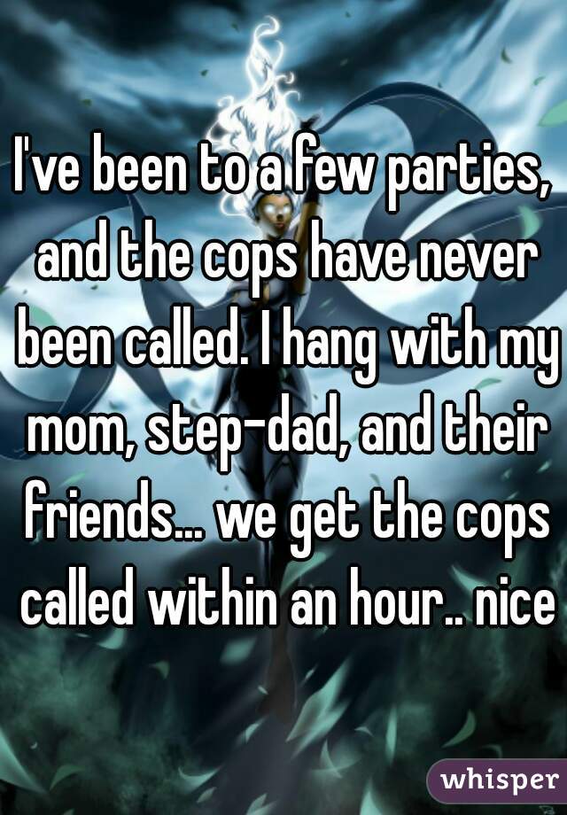 I've been to a few parties, and the cops have never been called. I hang with my mom, step-dad, and their friends... we get the cops called within an hour.. nice