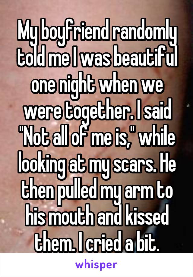 My boyfriend randomly told me I was beautiful one night when we were together. I said "Not all of me is," while looking at my scars. He then pulled my arm to his mouth and kissed them. I cried a bit.