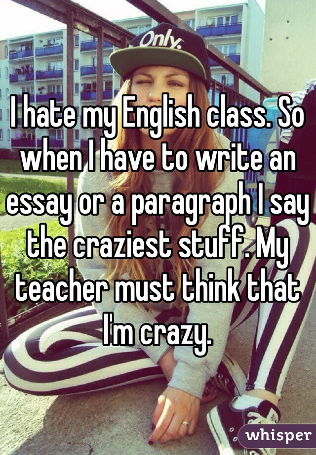 I hate my English class. So when I have to write an essay or a paragraph I say the craziest stuff. My teacher must think that I'm crazy.