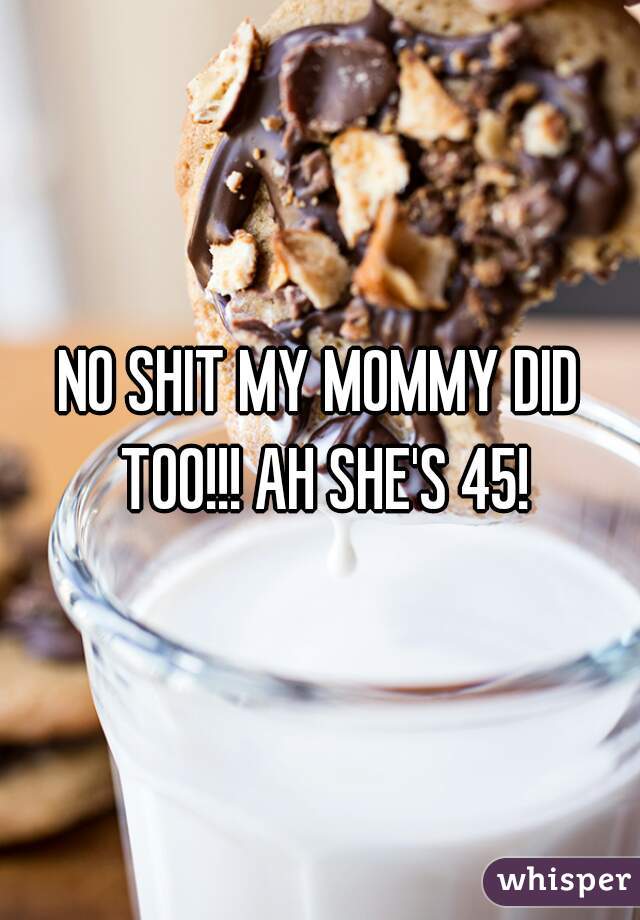 NO SHIT MY MOMMY DID TOO!!! AH SHE'S 45!