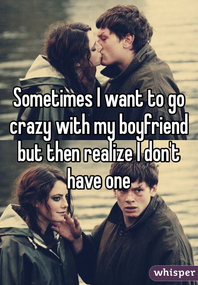 Sometimes I want to go crazy with my boyfriend but then realize I don't have one 