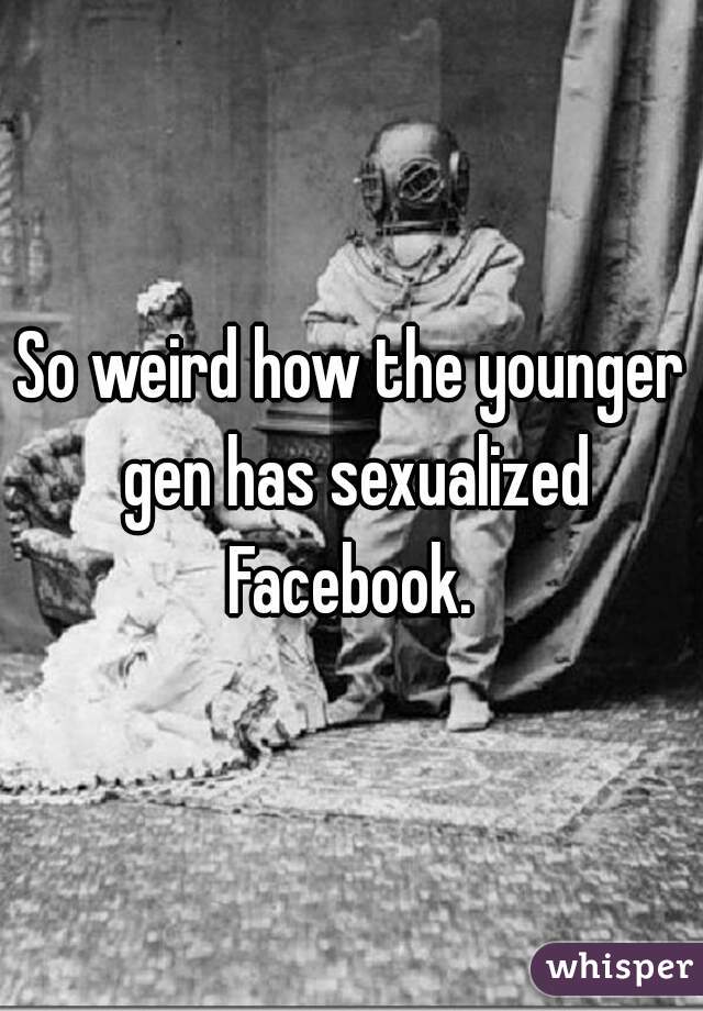 So weird how the younger gen has sexualized Facebook. 
