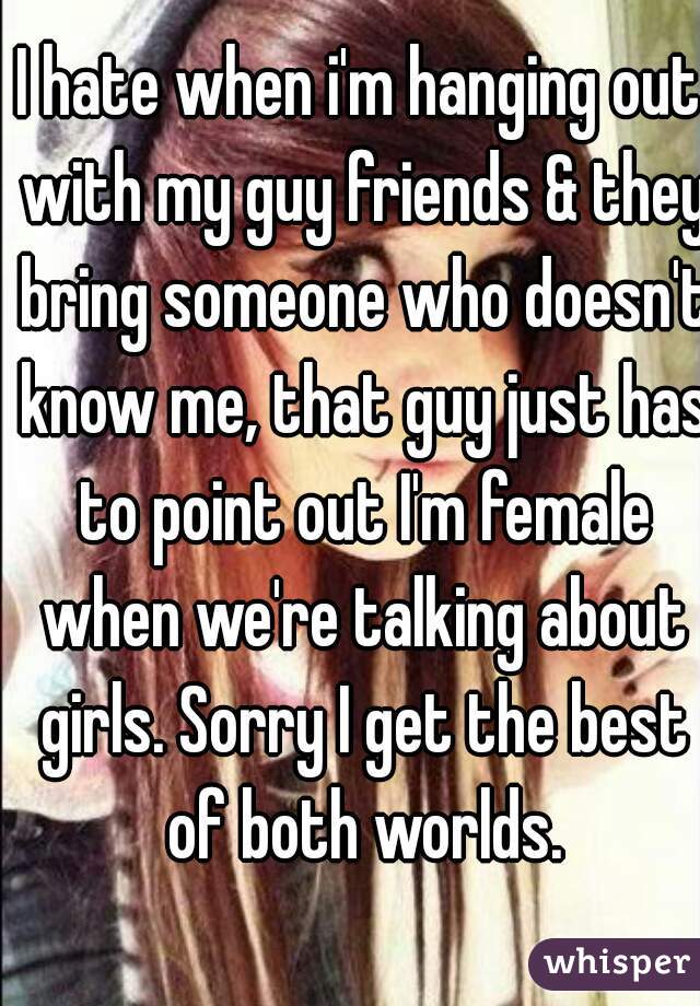 I hate when i'm hanging out with my guy friends & they bring someone who doesn't know me, that guy just has to point out I'm female when we're talking about girls. Sorry I get the best of both worlds.