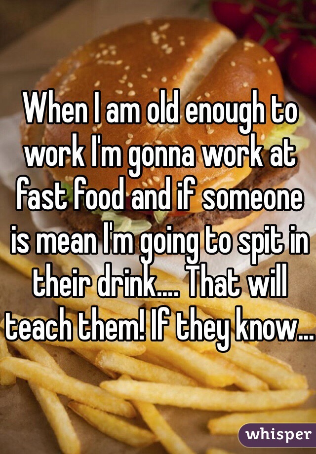 When I am old enough to work I'm gonna work at fast food and if someone is mean I'm going to spit in their drink.... That will teach them! If they know...
