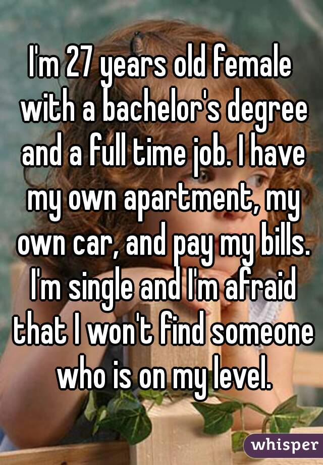 I'm 27 years old female with a bachelor's degree and a full time job. I have my own apartment, my own car, and pay my bills. I'm single and I'm afraid that I won't find someone who is on my level.