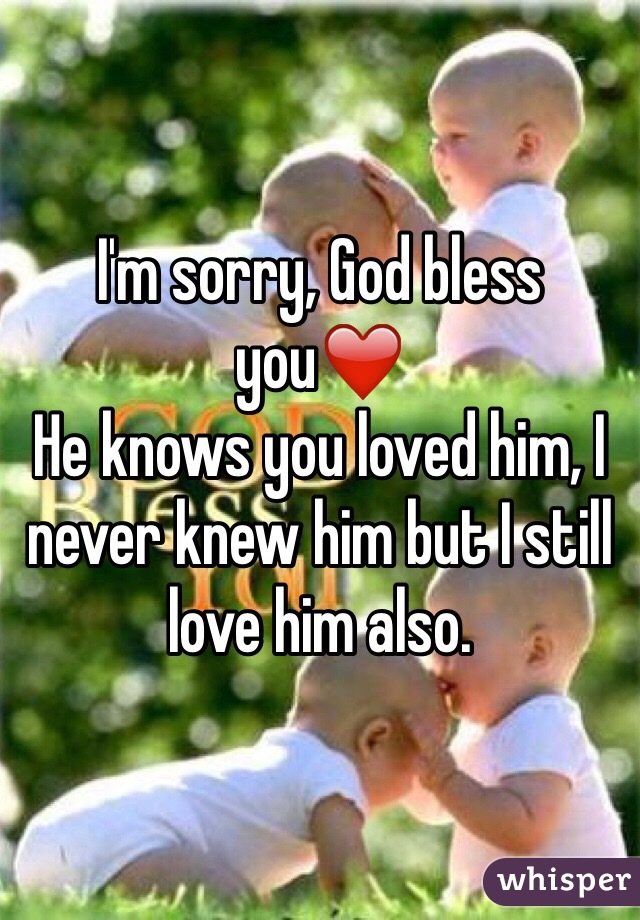 I'm sorry, God bless you❤️ 
He knows you loved him, I never knew him but I still love him also.