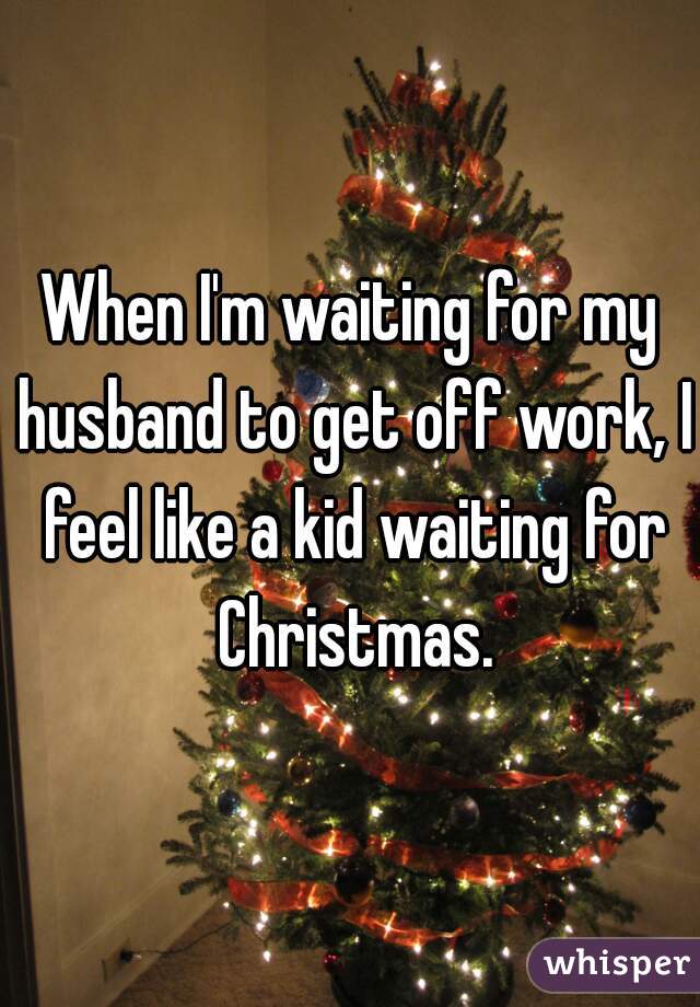 When I'm waiting for my husband to get off work, I feel like a kid waiting for Christmas.