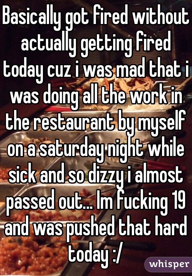 Basically got fired without actually getting fired today cuz i was mad that i was doing all the work in the restaurant by myself on a saturday night while sick and so dizzy i almost passed out... Im fucking 19 and was pushed that hard today :/