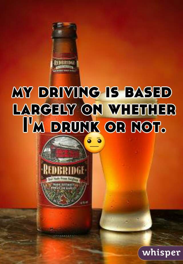 my driving is based largely on whether I'm drunk or not. 😐 