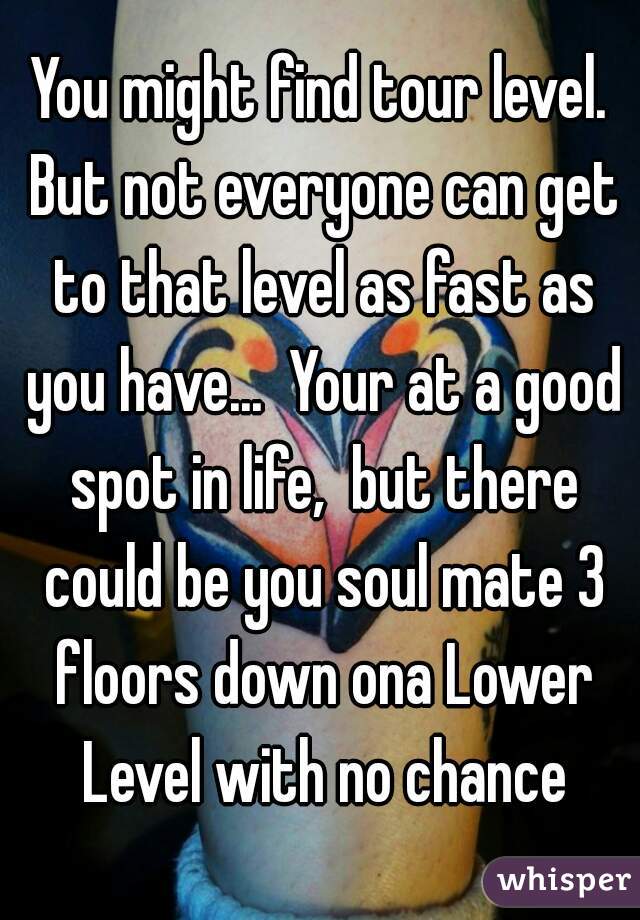 You might find tour level. But not everyone can get to that level as fast as you have...  Your at a good spot in life,  but there could be you soul mate 3 floors down ona Lower Level with no chance