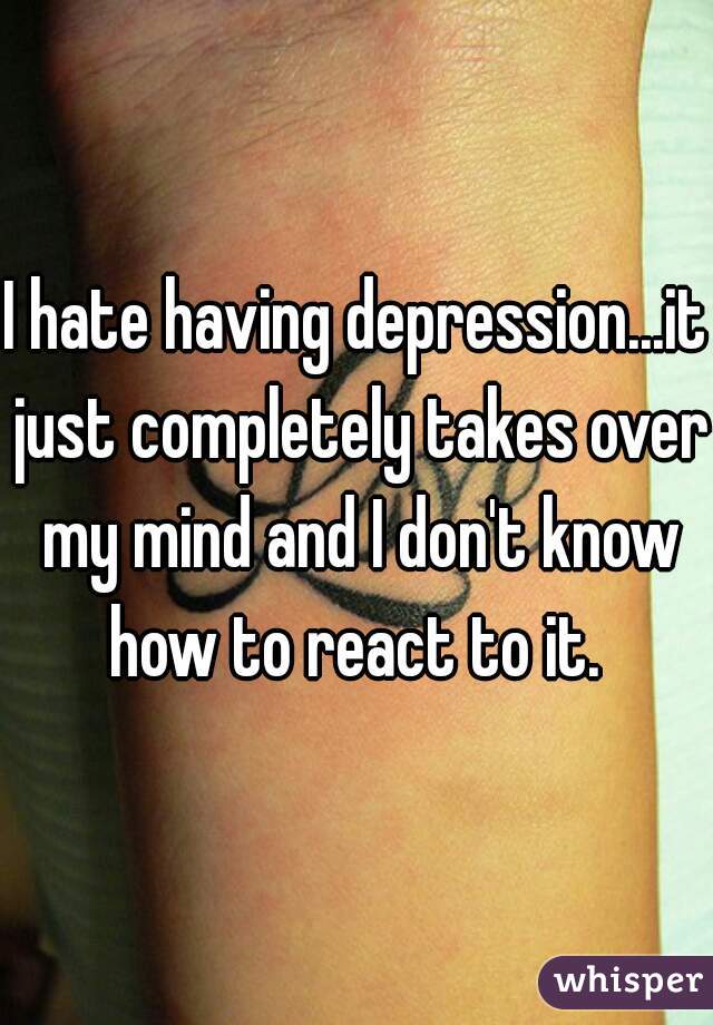 I hate having depression...it just completely takes over my mind and I don't know how to react to it. 