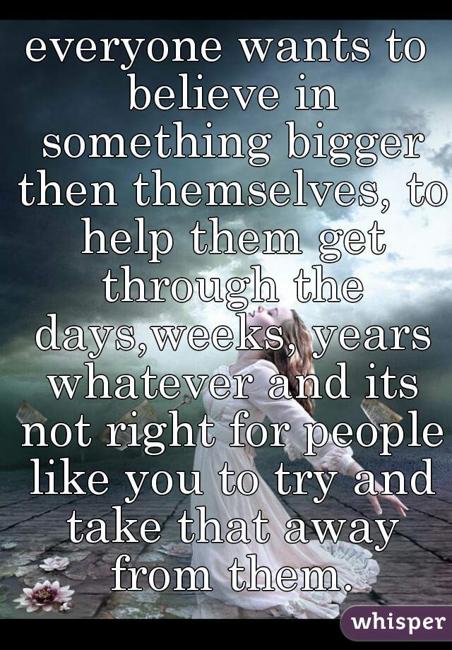 everyone wants to believe in something bigger then themselves, to help them get through the days,weeks, years whatever and its not right for people like you to try and take that away from them.