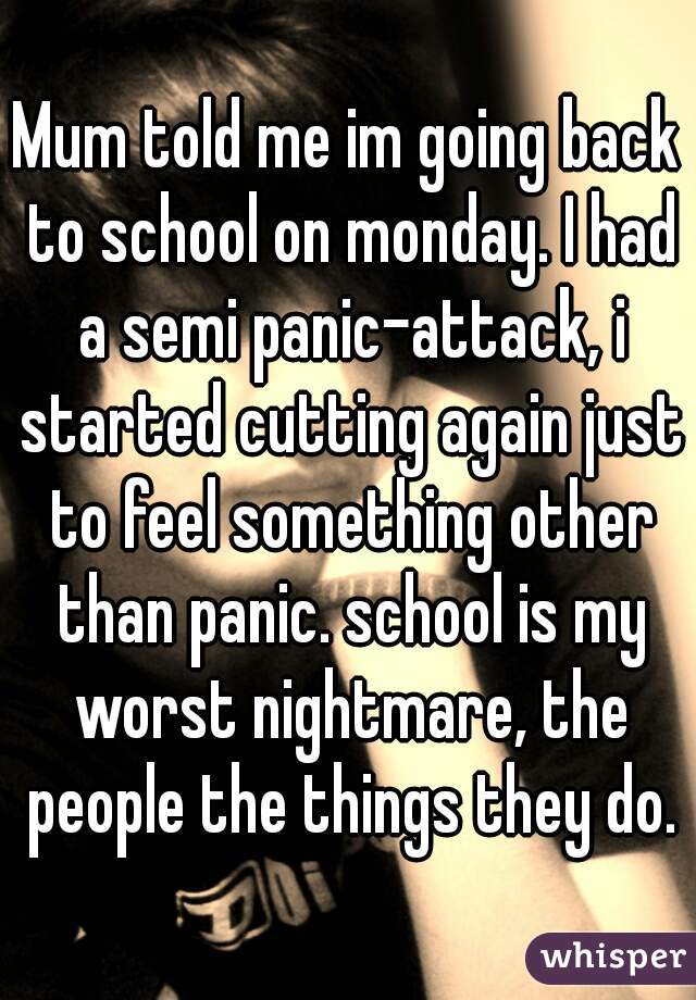 Mum told me im going back to school on monday. I had a semi panic-attack, i started cutting again just to feel something other than panic. school is my worst nightmare, the people the things they do.