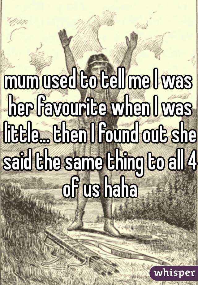 mum used to tell me I was her favourite when I was little... then I found out she said the same thing to all 4 of us haha