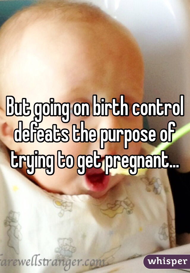 But going on birth control defeats the purpose of trying to get pregnant...