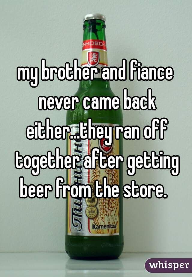 my brother and fiance never came back either...they ran off together after getting beer from the store.  