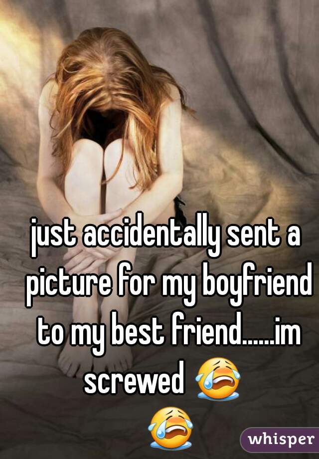 just accidentally sent a picture for my boyfriend to my best friend......im screwed 😭   😭 