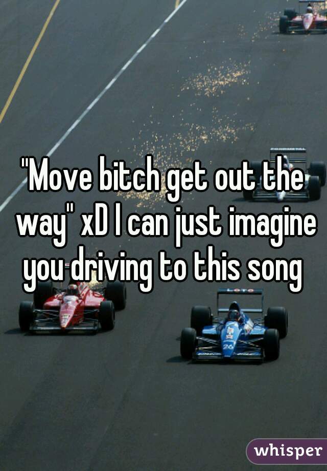 "Move bitch get out the way" xD I can just imagine you driving to this song 