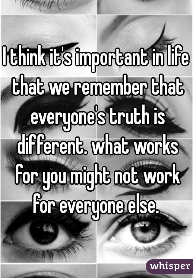 I think it's important in life that we remember that everyone's truth is different. what works for you might not work for everyone else. 