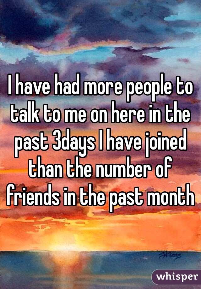 I have had more people to talk to me on here in the past 3days I have joined than the number of friends in the past month 