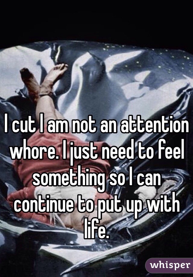 I cut I am not an attention whore. I just need to feel something so I can continue to put up with life. 