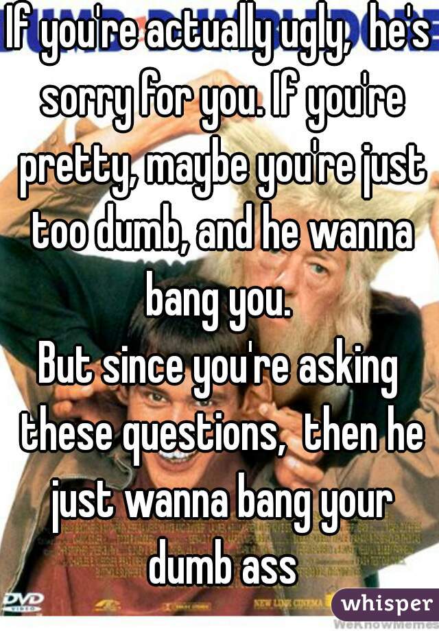 If you're actually ugly,  he's sorry for you. If you're pretty, maybe you're just too dumb, and he wanna bang you. 
But since you're asking these questions,  then he just wanna bang your dumb ass